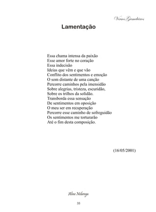 Versos Gameleiros
       Lamentação




Essa chama intensa da paixão
Esse amor forte no coração
Essa indecisão
Ideias que vêm e que vão
Conflito dos sentimentos e emoção
O som distante de uma canção
Percorre caminhos pela imensidão
Sobre alegrias, tristeza, escuridão,
Sobre os trilhos da solidão.
Transborda essa sensação
De sentimentos em oposição
O meu ser em recuperação
Percorre esse caminho de sofreguidão
Os sentimentos me torturarão
Até o fim desta composição.




                                       (16/05/2001)




           Aline Nóbrega

                33
 