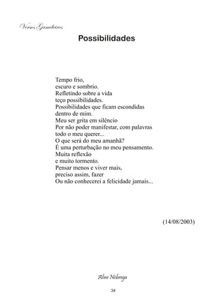 Versos Gameleiros
                       Possibilidades




              Tempo frio,
              escuro e sombrio.
              Refletindo sobre a vida
              teço possibilidades.
              Possibilidades que ficam escondidas
              dentro de mim.
              Meu ser grita em silêncio
              Por não poder manifestar, com palavras
              todo o meu querer...
              O que será do meu amanhã?
              É uma perturbação no meu pensamento.
              Muita reflexão
              e muito tormento.
              Pensar menos e viver mais,
              preciso assim, fazer
              Ou não conhecerei a felicidade jamais...




                                                         (14/08/2003)




                               Aline Nóbrega

                                    34
 