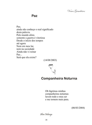 Versos Gameleiros
              Paz


Paz,
ainda não conheço o real significado
desta palavra.
Pelo mundo afora
somente a guerra é vitoriosa
Desde o início dos tempos
até agora
Nem em meu lar,
nem na sociedade
Ainda não vi reinar
Paz...
Será que ela existe?
                           (14/08/2003)




                       Companheira Noturna


                           Oh lágrimas minhas
                           companheiras noturnas
                           lavem todo o meu ser
                           e me tornem mais pura.


                                                    (06/03/2004)

                      Aline Nóbrega

                            35
 