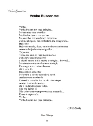 Versos Gameleiros
                    Venha Buscar-me


          Venha!
          Venha buscar-me, meu príncipe...
          Me encante com teu olhar
          Me fascine com o teu sorriso
          Me envolva em teu abraço carinhoso
          que me abrigará, me confortará, me assegurará...
          Beije-me!
          Beije-me macio, doce, calmo e incessantemente
          como se beijaria uma meiga flor...
          Toque-me!
          Toque-me com as tuas mãos macias
          que acariciarão meu corpo
          e tocará minha alma, mente e coração... Só você...
          Me domine com teu charme e sedução
          E carregue-me em teus braços
          até o infinito.
          Irei contigo aonde for
          Me doarei a você e somente a você.
          Assim como me doarás
          todo o teu coração, tua mente e teu corpo
          A mim e somente a mim.
          até o findar de nossas vidas.
          Não me deixes só
          Não deixe que o tempo continue passando...
          Estou te esperando.
          Venha...
          Venha buscar-me, meu príncipe...


                                                         (27/10/2003)

                               Aline Nóbrega

                                    36
 
