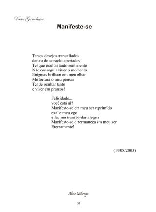 Versos Gameleiros
                        Manifeste-se




          Tantos desejos trancafiados
          dentro do coração apertados
          Ter que ocultar tanto sentimento
          Não conseguir viver o momento
          Enigmas brilham em meu olhar
          Me tortura o meu pensar
          Ter de ocultar tanto
          e viver em prantos!

                     Felicidade...
                     você está aí?
                     Manifeste-se em meu ser reprimido
                     exalte meu ego
                     e faz-me transbordar alegria
                     Manifeste-se e permaneça em meu ser
                     Eternamente!




                                                      (14/08/2003)




                              Aline Nóbrega

                                    38
 
