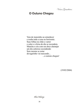 Versos Gameleiros
  O Outuno Chegou




Vem de mansinho ao entardecer
e rouba toda a cena no horizonte.
Suas folhas no chão a varrer
o calor e a brisa do dia se escondem.
Mancha o céu com seu doce alaranjar
um dia caloroso escondendo
Sem mesmo se notar
devagarinho vai nascendo...
                    ...o outono chegou!




                                          (19/03/2004)




        Aline Nóbrega

              39
 