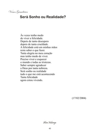 Versos Gameleiros
          Será Sonho ou Realidade?




          Às vezes tenho medo
          de viver a felicidade.
          Depois de tanto desespero
          depois de tanta crueldade.
          A felicidade está em minhas mãos
          resta saber o que fazer.
          Tanta alegria no meu coração
          mas tenho medo de viver.
          Preciso viver e esquecer
          o mundo e todas as tristezas.
          Saber sempre agradecer
          a Deus por tanta nobreza.
          Será sonho ou realidade
          tudo o que me está acontecendo
          Tanta felicidade
          agora estou vivendo.




                                             (17/02/2004)




                             Aline Nóbrega

                                  40
 