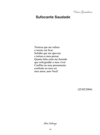Versos Gameleiros
 Sufocante Saudade




Tristeza que me sufoca
e insiste em ficar
Solidão que me apavora
e tortura o meu pensar
Quanta falta estás me fazendo
que sofreguidão o meu viver
Conflito no meu pensamento
confusão no meu ser
meu amor, amo Você!




                                    (25/02/2004)




        Aline Nóbrega

             41
 