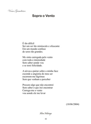 Versos Gameleiros
                       Sopra o Vento




              É tão difícil
              Ser um ser tão minúsculo e ofuscante
              Em um mundo confuso
              de seres tão grandes.

              Me sinto carregada pelo vento
              com toda a intensidade
              Sem saber aonde vou
              e se terei felicidade.

              A névoa a pairar sobre a minha face
              esconde a angústia do meu ser
              escorrem-me lágrimas
              Sem que venham a perceber

              Procuro algo que não encontrei
              Sem saber o que irei encontrar
              Carrega-me o vento
              vou aonde ele me levar



                                                     (10/06/2004)


                               Aline Nóbrega

                                    42
 