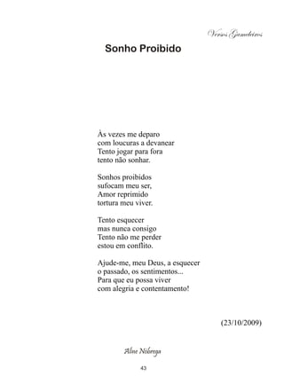 Versos Gameleiros
  Sonho Proibido




Às vezes me deparo
com loucuras a devanear
Tento jogar para fora
tento não sonhar.

Sonhos proibidos
sufocam meu ser,
Amor reprimido
tortura meu viver.

Tento esquecer
mas nunca consigo
Tento não me perder
estou em conflito.

Ajude-me, meu Deus, a esquecer
o passado, os sentimentos...
Para que eu possa viver
com alegria e contentamento!



                                     (23/10/2009)


        Aline Nóbrega

              43
 