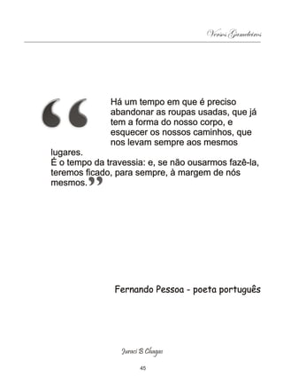 Versos Gameleiros




              Há um tempo em que é preciso
              abandonar as roupas usadas, que já
              tem a forma do nosso corpo, e
              esquecer os nossos caminhos, que
              nos levam sempre aos mesmos
lugares.
É o tempo da travessia: e, se não ousarmos fazê-la,
teremos ficado, para sempre, à margem de nós
mesmos.




               Fernando Pessoa - poeta português




                 Juraci B Chagas

                       45
 