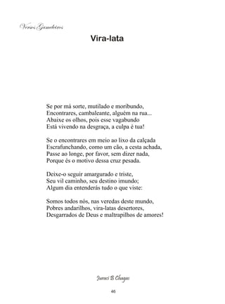 Versos Gameleiros
                           Vira-lata




          Se por má sorte, mutilado e moribundo,
          Encontrares, cambaleante, alguém na rua...
          Abaixe os olhos, pois esse vagabundo
          Está vivendo na desgraça, a culpa é tua!

          Se o encontrares em meio ao lixo da calçada
          Escrafunchando, como um cão, a cesta achada,
          Passe ao longe, por favor, sem dizer nada,
          Porque és o motivo dessa cruz pesada.

          Deixe-o seguir amargurado e triste,
          Seu vil caminho, seu destino imundo;
          Algum dia entenderás tudo o que viste:

          Somos todos nós, nas veredas deste mundo,
          Pobres andarilhos, vira-latas desertores,
          Desgarrados de Deus e maltrapilhos de amores!




                             Juraci B Chagas

                                   46
 