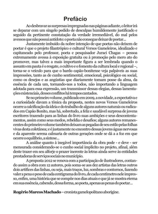 Prefácio
         Ao desbravar as surpresas impregnadas nas páginas adiante, o leitor irá
se deparar com um singelo pedido de desculpas humildemente justificado e
seguido da pertinente constatação da verdade irremediável, do mal pelos
avessos que não possui antídoto: o poeta não consegue deixar de poetar...
         Justamente imbuído da nobre intenção de que poetas não deixem de
poetar é que o projeto filantrópico e cultural Versos Gameleiros, idealizado e
capitaneado pelo professor, poeta e pesquisador Juraci Chagas – pessoa
extremamente avessa à exposição gratuita ou à promoção pelo mero ato do
promover, mas talvez a mais importante figura a ser lembrada quando o
assunto em pauta é o resgate, o cultivo e o fomento da cultura local e regional –,
torna-se o veículo para que o bardo capão-bonitense veja palpáveis as suas
impressões, tanto as de cunho sentimental, emocional, psicológico ou social,
como os desejos e as angústias que diariamente tomam posse da alma, da
essência de cada um, tornando-nos a todos, não importando a linguagem
adotada para essa expressão, um transmissor dessas elegias, dessas lamenta-
ções existenciais, desses conflitos há tempos cantados.
         Se no primeiro volume, publicado em 2009, a novidade, a expectativa e
a curiosidade davam a tônica da proposta, nestes novos Versos Gameleiros
ocorre a calcificação da ideia e do trabalho de alguns autores naturais ou radica-
dos em Capão Bonito, mas há, sobretudo, a feliz e saudável surpresa de jovens
escritores trazendo para as linhas do livro suas ambições e seus descontenta-
mentos, assim como seus medos, rebeldia e desafios; alguns autores remanes-
centes do primeiro volume também deixam as pegadas de seu estilo pelas folhas
vivas desta coletânea; e é justamente no encontro dessas jovens águas nervosas
e da aparente serena calmaria de outras gerações onde se dá a a foz em que
ocorre o equilíbrio, a síntese...
         A análise quanto à inegável importância da obra pode - e deve - ser
mensurada considerando-se o cunho social implícito no projeto, afinal, além
deste trazer em seu alforje o prazer inerente às letras ainda serve às entidades
prestadoras de serviços sociais no município.
         A proposta 2012 se renova com a participação de ilustradores, contan-
do assim a obra com 12 autores, pois soma-se aos dez artistas das letras outros
dois artífices das linhas, ou seja, mais traços, luz, sombras e contornos, fazendo
valer a pena o peso de cada centigrama do livro, de cada centímetro nele impres-
so, enfim, uma história que se compõe nos dias atuais e que já se mostra eterna
em sua essência, cabendo, dessa forma, ao poeta, apenas as penas do poetar...

Rogério Marcos Machado – cronista gamelopolitano aborígine.
 