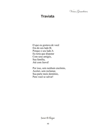 Versos Gameleiros
       Traviata




O que eu gostava de você
Era do seu lado B;
Porque o seu lado A
Eu teria que disputar
Com seus amigos,
Sua família,
Até com Jeová!

Por isso, sem nenhum encômio,
Aceitei, sem reclamar,
Sua parte meio demônio,
Para você se salvar!




       Juraci B Chagas

             49
 