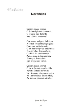 Versos Gameleiros
                         Devaneios




                    Quisera poder possuir
                    O dom mágico de converter
                    O lutuoso cair da tarde
                    Num eterno alvorecer!

                    Convencer a cigarra indolente
                    A somar seu canto preguiçoso
                    Com uma sinfonia maior:
                    O chilrear alegre de andorinhas
                    E os arrulhos dos pombais;
                    O sibilar do vento manso,
                    Anunciando a chuva amiga
                    E o toque de recolher
                    Das roupas dos varais.

                    Quisera poder abortar
                    O parto da noite entristecida,
                    Rever a vida na alvorada,
                    No ritmo dos pingos que caem,
                    No tilintar surdo das latinhas,
                    Ao som do piano da vizinha!




                             Juraci B Chagas

                                   50
 