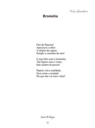 Versos Gameleiros
     Bromélia




Flor do Panema!
Apressa-te a olhar
A alegria das águas,
Sempre a caminho do mar!

E seja feliz com o momento,
Tão ligeiro com o vento,
Que acabou de passar!

Depois virá a realidade,
Seca como a saudade
Do que não vai mais voltar!




   Juraci B Chagas

         51
 