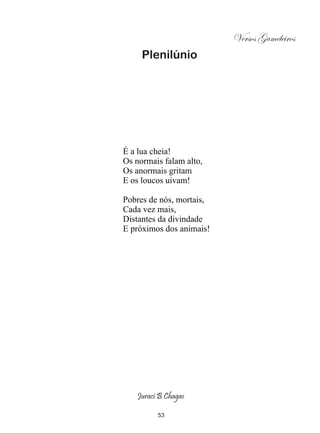 Versos Gameleiros
     Plenilúnio




É a lua cheia!
Os normais falam alto,
Os anormais gritam
E os loucos uivam!

Pobres de nós, mortais,
Cada vez mais,
Distantes da divindade
E próximos dos animais!




   Juraci B Chagas

         53
 