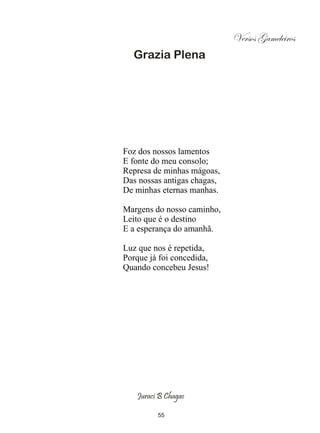 Versos Gameleiros
  Grazia Plena




Foz dos nossos lamentos
E fonte do meu consolo;
Represa de minhas mágoas,
Das nossas antigas chagas,
De minhas eternas manhas.

Margens do nosso caminho,
Leito que é o destino
E a esperança do amanhã.

Luz que nos é repetida,
Porque já foi concedida,
Quando concebeu Jesus!




   Juraci B Chagas

         55
 