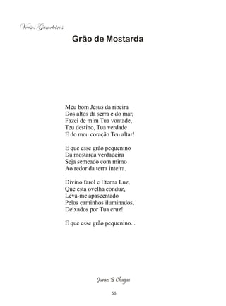 Versos Gameleiros
                      Grão de Mostarda




                    Meu bom Jesus da ribeira
                    Dos altos da serra e do mar,
                    Fazei de mim Tua vontade,
                    Teu destino, Tua verdade
                    E do meu coração Teu altar!

                    E que esse grão pequenino
                    Da mostarda verdadeira
                    Seja semeado com mimo
                    Ao redor da terra inteira.

                    Divino farol e Eterna Luz,
                    Que esta ovelha conduz,
                    Leva-me apascentado
                    Pelos caminhos iluminados,
                    Deixados por Tua cruz!

                    E que esse grão pequenino...




                                Juraci B Chagas

                                      56
 