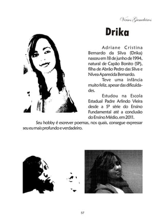 Versos Gameleiros

                                                 Drika
                                            Ad r i a n e C r i s t i n a
                                   Bernardo da Silva (Drika)
                                   nasceu em 18 de junho de 1994,
                                   natural de Capão Bonito (SP),
                                   filha de Abrão Pedro das Silva e
                                   Nívea Aparecida Bernardo.
                                            Teve uma infância
                                   muito feliz, apesar das dificulda-
                                   des.
                                            Estudou na Escola
                                   Estadual Padre Arlindo Vieira
                                   desde a 5ª série do Ensino
                                   Fundamental até a conclusão
                                   do Ensino Médio, em 2011.
        Seu hobby é escrever poemas, nos quais, consegue expressar
seu eu mais profundo e verdadeiro.




                                  57
 
