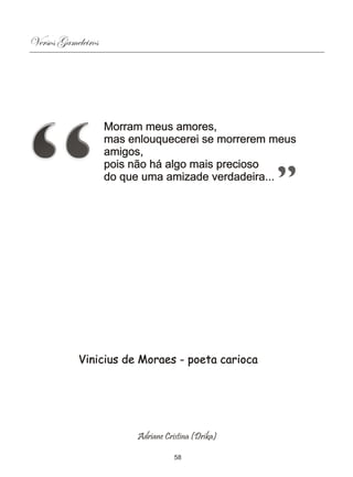 Versos Gameleiros




                    Morram meus amores,
                    mas enlouquecerei se morrerem meus
                    amigos,
                    pois não há algo mais precioso
                    do que uma amizade verdadeira...




            Vinicius de Moraes - poeta carioca




                         Adriane Cristina (Drika)

                                    58
 