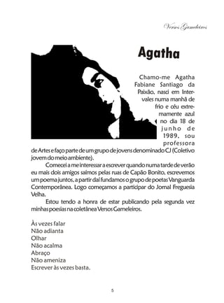 Versos Gameleiros


                                             Agatha
                                              Chamo-me Agatha
                                            Fabiane Santiago da
                                             Paixão, nasci em Inter-
                                               vales numa manhã de
                                                     frio e céu extre-
                                                       mamente azul
                                                        no dia 18 de
                                                        junho de
                                                         1989, sou
                                                         professora
de Artes e faço parte de um grupo de jovens denominado CJ (Coletivo
jovem do meio ambiente).
      Comecei a me interessar a escrever quando numa tarde de verão
eu mais dois amigos saímos pelas ruas de Capão Bonito, escrevemos
um poema juntos, a partir daí fundamos o grupo de poetas Vanguarda
Contemporânea. Logo começamos a participar do Jornal Freguesia
Velha.
      Estou tendo a honra de estar publicando pela segunda vez
minhas poesias na coletânea Versos Gameleiros.

Às vezes falar
Não adianta
Olhar
Não acalma
Abraço
Não ameniza
Escrever às vezes basta.


                                  5
 