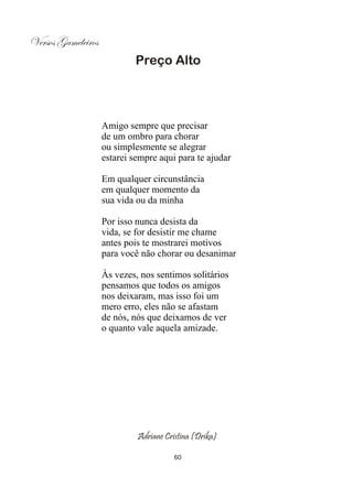 Versos Gameleiros
                            Preço Alto




                    Amigo sempre que precisar
                    de um ombro para chorar
                    ou simplesmente se alegrar
                    estarei sempre aqui para te ajudar

                    Em qualquer circunstância
                    em qualquer momento da
                    sua vida ou da minha

                    Por isso nunca desista da
                    vida, se for desistir me chame
                    antes pois te mostrarei motivos
                    para você não chorar ou desanimar

                    Às vezes, nos sentimos solitários
                    pensamos que todos os amigos
                    nos deixaram, mas isso foi um
                    mero erro, eles não se afastam
                    de nós, nós que deixamos de ver
                    o quanto vale aquela amizade.




                             Adriane Cristina (Drika)

                                        60
 
