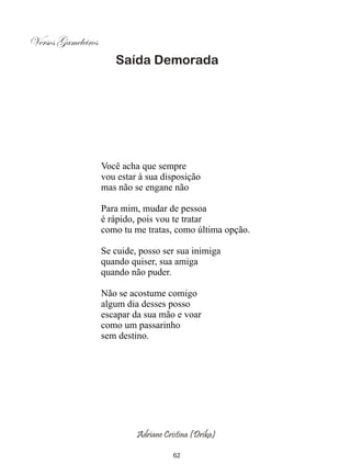 Versos Gameleiros
                       Saída Demorada




                    Você acha que sempre
                    vou estar à sua disposição
                    mas não se engane não

                    Para mim, mudar de pessoa
                    é rápido, pois vou te tratar
                    como tu me tratas, como última opção.

                    Se cuide, posso ser sua inimiga
                    quando quiser, sua amiga
                    quando não puder.

                    Não se acostume comigo
                    algum dia desses posso
                    escapar da sua mão e voar
                    como um passarinho
                    sem destino.




                             Adriane Cristina (Drika)

                                        62
 
