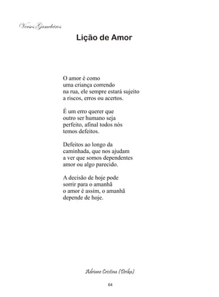 Versos Gameleiros
                         Lição de Amor




                    O amor é como
                    uma criança correndo
                    na rua, ele sempre estará sujeito
                    a riscos, erros ou acertos.

                    É um erro querer que
                    outro ser humano seja
                    perfeito, afinal todos nós
                    temos defeitos.

                    Defeitos ao longo da
                    caminhada, que nos ajudam
                    a ver que somos dependentes
                    amor ou algo parecido.

                    A decisão de hoje pode
                    sorrir para o amanhã
                    o amor é assim, o amanhã
                    depende de hoje.




                             Adriane Cristina (Drika)

                                        64
 