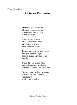 Versos Gameleiros
                     Um Amor Cultivado




                    O amor, algo avassalador
                    algo que une uma pessoa
                    a outra com uma intenção,
                    o bem do outro.

                    Amo com tanta força
                    que se tivesse que parar
                    de respirar para que
                    você viesse eu o faria.

                    Esse amor ficará em meu peito,
                    vou guardá-lo em segredo
                    mesmo que eu venha adoecer
                    por ele.

                    Cuido de você a cada olhar
                    por onde quer que você ande
                    cuido de você como se fosse meu.

                    Sonho com seus abraços, sonho
                    com sua voz, me dizendo que
                    vai me amar
                    sonho com seu olhar.




                             Adriane Cristina (Drika)

                                        66
 