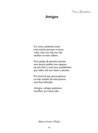Versos Gameleiros
           Amigos




Às vezes, podemos estar
com muitas pessoas à nossa
volta, mas isso não nos faz
melhor ou mais sábios.

Esse grupo de pessoas mesmo
sem querer podem nos magoar,
ou nos ferir e com isso acreditamos
que todos vão nos fazer o mesmo.

Por incrível que possa parecer
ou não sempre há uma pessoa
com boa intenção.

Amigos, colegas podemos
escolher, já o amor não...




    Adriane Cristina (Drika)

               67
 