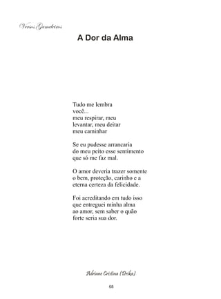 Versos Gameleiros
                     A Dor da Alma




                    Tudo me lembra
                    você...
                    meu respirar, meu
                    levantar, meu deitar
                    meu caminhar

                    Se eu pudesse arrancaria
                    do meu peito esse sentimento
                    que só me faz mal.

                    O amor deveria trazer somente
                    o bem, proteção, carinho e a
                    eterna certeza da felicidade.

                    Foi acreditando em tudo isso
                    que entreguei minha alma
                    ao amor, sem saber o quão
                    forte seria sua dor.




                         Adriane Cristina (Drika)

                                    68
 