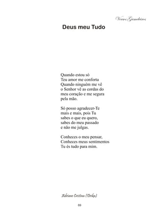 Versos Gameleiros
Deus meu Tudo




Quando estou só
Teu amor me conforta
Quando ninguém me vê
o Senhor vê as cordas do
meu coração e me segura
pela mão.

Só posso agradecer-Te
mais e mais, pois Tu
sabes o que eu quero,
sabes do meu passado
e não me julgas.

Conheces o meu pensar,
Conheces meus sentimentos
Tu és tudo para mim.




Adriane Cristina (Drika)

           69
 