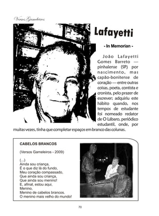 Versos Gameleiros

                                               Lafayetti
                                                    - In Memorian -

                                                   João Lafayetti
                                                Gomes Barreto —
                                                pinhalense (SP) por
                                                nascimento, mas
                                                capão-bonitense de
                                                coração — entre outras
                                                coisas, poeta, contista e
                                                cronista, pelo prazer de
                                                escrever; adquiriu este
                                                hábito quando, nos
                                                tempos de estudante
                                                foi nomeado redator
                                                de O Lábaro, periódico
                                                estudantil, onde, por
muitas vezes, tinha que completar espaços em branco das colunas.


   CABELOS BRANCOS

   (Versos Gameleiros - 2009)

   (...)
   Ainda sou criança,
   É o que diz lá do fundo,
   Meu coração compassado,
   Que ainda sou criança,
   Que ainda sou menino!
   E, afinal, estou aqui,
   Menino,
   Menino de cabelos brancos.
   O menino mais velho do mundo!

                                      70
 
