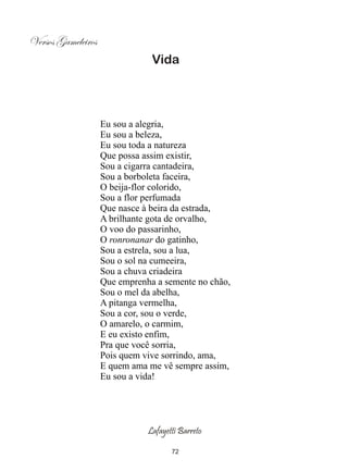 Versos Gameleiros
                                Vida




                    Eu sou a alegria,
                    Eu sou a beleza,
                    Eu sou toda a natureza
                    Que possa assim existir,
                    Sou a cigarra cantadeira,
                    Sou a borboleta faceira,
                    O beija-flor colorido,
                    Sou a flor perfumada
                    Que nasce à beira da estrada,
                    A brilhante gota de orvalho,
                    O voo do passarinho,
                    O ronronanar do gatinho,
                    Sou a estrela, sou a lua,
                    Sou o sol na cumeeira,
                    Sou a chuva criadeira
                    Que emprenha a semente no chão,
                    Sou o mel da abelha,
                    A pitanga vermelha,
                    Sou a cor, sou o verde,
                    O amarelo, o carmim,
                    E eu existo enfim,
                    Pra que você sorria,
                    Pois quem vive sorrindo, ama,
                    E quem ama me vê sempre assim,
                    Eu sou a vida!




                               Lafayetti Barreto

                                      72
 