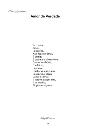 Versos Gameleiros
                    Amor de Verdade




                     Se o amor
                     Judia,
                     Entristece,
                     Não pode ser amor,
                     É castigo
                     E este nome não merece,
                     O amor verdadeiro
                     É sublime,
                     Enobrece,
                     O olhar de quem ama
                     Enternece, é alegre
                     Como o sorriso
                     E perdoa a quem ama,
                     E se preciso,
                     Finge que esquece.




                           Lafayetti Barreto

                                  74
 