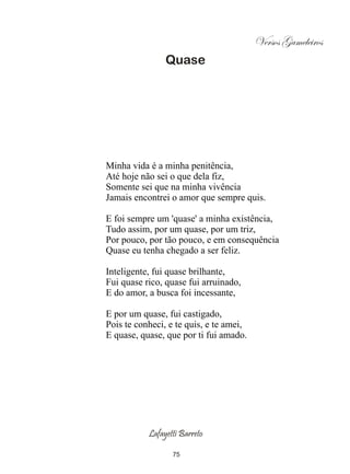Versos Gameleiros
                Quase




Minha vida é a minha penitência,
Até hoje não sei o que dela fiz,
Somente sei que na minha vivência
Jamais encontrei o amor que sempre quis.

E foi sempre um 'quase' a minha existência,
Tudo assim, por um quase, por um triz,
Por pouco, por tão pouco, e em consequência
Quase eu tenha chegado a ser feliz.

Inteligente, fui quase brilhante,
Fui quase rico, quase fui arruinado,
E do amor, a busca foi incessante,

E por um quase, fui castigado,
Pois te conheci, e te quis, e te amei,
E quase, quase, que por ti fui amado.




           Lafayetti Barreto

                  75
 