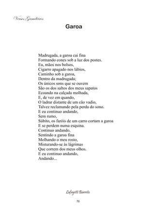 Versos Gameleiros
                             Garoa




              Madrugada, a garoa cai fina
              Formando cones sob a luz dos postes.
              Eu, mãos nos bolsos,
              Cigarro apagado nos lábios,
              Caminho sob a garoa,
              Dentro da madrugada;
              Os únicos sons que se ouvem
              São os dos saltos dos meus sapatos
              Ecoando na calçada molhada,
              E, de vez em quando,
              O ladrar distante de um cão vadio,
              Talvez reclamando pela perda do sono.
              E eu continuo andando,
              Sem rumo,
              Súbito, os faróis de um carro cortam a garoa
              E se perdem numa esquina.
              Continuo andando,
              Sentindo a garoa fina
              Molhando o meu rosto,
              Misturando-se às lágrimas
              Que correm dos meus olhos.
              E eu continuo andando,
              Andando...




                              Lafayetti Barreto

                                     76
 