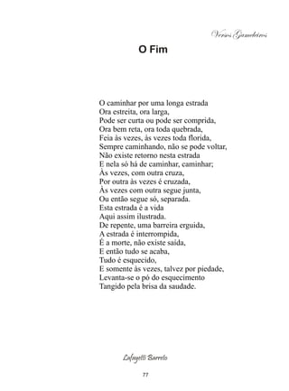 Versos Gameleiros
            O Fim




O caminhar por uma longa estrada
Ora estreita, ora larga,
Pode ser curta ou pode ser comprida,
Ora bem reta, ora toda quebrada,
Feia às vezes, às vezes toda florida,
Sempre caminhando, não se pode voltar,
Não existe retorno nesta estrada
E nela só há de caminhar, caminhar;
Às vezes, com outra cruza,
Por outra às vezes é cruzada,
Às vezes com outra segue junta,
Ou então segue só, separada.
Esta estrada é a vida
Aqui assim ilustrada.
De repente, uma barreira erguida,
A estrada é interrompida,
É a morte, não existe saída,
E então tudo se acaba,
Tudo é esquecido,
E somente às vezes, talvez por piedade,
Levanta-se o pó do esquecimento
Tangido pela brisa da saudade.




       Lafayetti Barreto

              77
 
