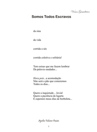 Versos Gameleiros
Somos Todos Escravos


da sina


da vida


corrida a sós


corrida coletiva e solitária!


Tem coisas que me fazem lembrar
Da palavra saudades...


Hora pois...a acomodação
Não será o pão que comeremos
Todos os dias...


Quero a inquietude... Jovial
Quero a paciência da lagarta
E esperarei meus dias de borboleta...




     Agatha Fabiane Paixão

                7
 