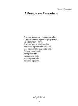 Versos Gameleiros
 A Pessoa e o Passarinho




A pessoa que passa vê um passarinho,
O passarinho que a pessoa que passa vê,
Vê a pessoa que passa.
A pessoa que vê o passarinho,
Pensa que o passarinho não a vê,
Mas o passarinho que a viu, voa.
E não se veem mais
Nem passarinho
Nem pessoa, pois
Voou o passarinho
E passou a pessoa.




          Lafayetti Barreto

                 79
 