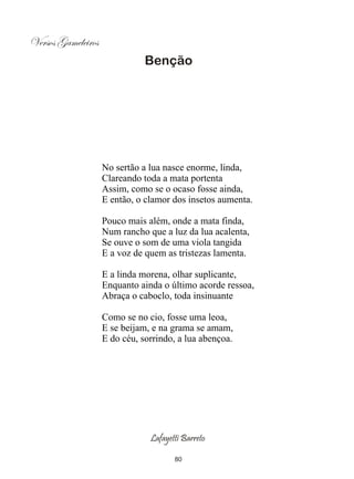 Versos Gameleiros
                               Benção




                    No sertão a lua nasce enorme, linda,
                    Clareando toda a mata portenta
                    Assim, como se o ocaso fosse ainda,
                    E então, o clamor dos insetos aumenta.

                    Pouco mais além, onde a mata finda,
                    Num rancho que a luz da lua acalenta,
                    Se ouve o som de uma viola tangida
                    E a voz de quem as tristezas lamenta.

                    E a linda morena, olhar suplicante,
                    Enquanto ainda o último acorde ressoa,
                    Abraça o caboclo, toda insinuante

                    Como se no cio, fosse uma leoa,
                    E se beijam, e na grama se amam,
                    E do céu, sorrindo, a lua abençoa.




                                Lafayetti Barreto

                                       80
 