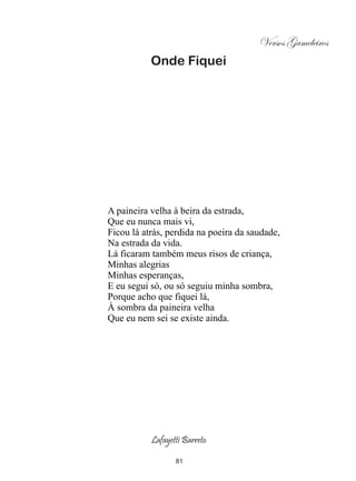 Versos Gameleiros
           Onde Fiquei




A paineira velha à beira da estrada,
Que eu nunca mais vi,
Ficou lá atrás, perdida na poeira da saudade,
Na estrada da vida.
Lá ficaram também meus risos de criança,
Minhas alegrias
Minhas esperanças,
E eu segui só, ou só seguiu minha sombra,
Porque acho que fiquei lá,
À sombra da paineira velha
Que eu nem sei se existe ainda.




           Lafayetti Barreto

                  81
 