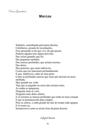 Versos Gameleiros
                            Marcas




       Solitário, caminhando pela praia deserta,
       Cabisbaixo, pesado de recordações,
       Fico pensando se do que vivi, do que passei,
       Poderia alguém tirar algum proveito.
       Das coisas grandes que fiz,
       Das pequenas também,
       Dos amores profundos, que seriam eternos,
       Das dores,
       Dos prazeres, que eram indizíveis,
       Coisas que me marcaram profundamente
       E que, indeléveis, estão no meu peito
       Como as profundas marcas que meus pés deixam na areia
       molhada,
       Mas quando me volto
       Vejo que as pegadas na areia não existem mais,
       As ondas as apagaram,
       Ninguém mais as verá,
       Ninguém mais delas saberá,
       E só existem as marcas profundas que estão no meu coração
       E que aí permanecerão para sempre,
       Para os outros, a onda grande do mar do tempo tudo apagou
       E só restei eu,
       Inexpressivo como as areias lisas da praia deserta.


                             Lafayetti Barreto

                                    82
 