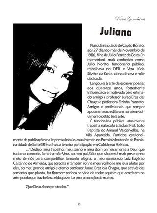 Versos Gameleiros

                                                             Juliana
                                                       Nascida na cidade de Capão Bonito,
                                                     aos 27 dias do mês de Novembro de
                                                     1986, filha de Júlio Ferraz da Costa (in
                                                     memorian), mais conhecido como
                                                     Júlio Norato, funcionário público,
                                                     trabalhava no DER e Vera Lúcia
                                                     Silveira da Costa, dona de casa e mãe
                                                     dedicada.
                                                       Lançou-se à arte de escrever poesias
                                                     aos quatorze anos, fortemente
                                                     influenciada e motivada pelo estima-
                                                     do amigo e professor Juraci Braz das
                                                     Chagas e professora Elzinha Francato.
                                                     Amigos e profissionais que sempre
                                                     apoiaram e acreditaram no desenvol-
                                                     vimento de tão bela arte.
                                                       É funcionária pública, atualmente
                                                     trabalha na Escola Estadual Prof. João
                                                     Baptista do Amaral Vasconcellos, na
                                                    Vila Aparecida. Participa ocasional-
mente de publicações na imprensa local e, anualmente, no Prêmio Moutonée de Poesia,
na cidade de Salto/SP Essa é a sua terceira participação em Coletâneas Poéticas.
                     .
         ...”Dedico meu trabalho, meu sonho e meu dom primeiramente a Deus que
tudo nos concede, à minha mãe Vera, ao meu pai Júlio, que nãoo está mais presente no
meio de nós para compartilhar tamanha alegria, a meu namorado Luiz Eugênio
Castanho de Almeida, que acredita e também sonha meus sonhos e me leva a lutar por
eles, ao meu grande amigo e eterno professor Juraci Braz das Chagas, que através das
sementes que planta, faz florescer sonhos na vida de todos aqueles que acreditam na
arte-poesia que traz beleza, vida, paz e luz para o coração de muitos.

         Que Deus abençoe a todos.”



                                             83
 