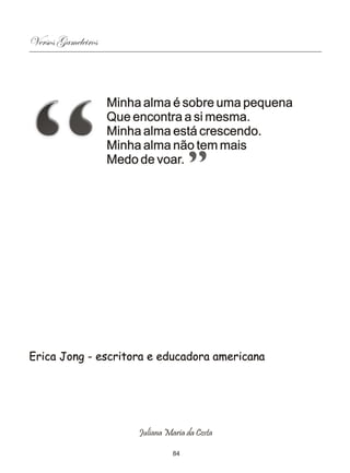 Versos Gameleiros



                    Minha alma é sobre uma pequena
                    Que encontra a si mesma.
                    Minha alma está crescendo.
                    Minha alma não tem mais
                    Medo de voar.




Erica Jong - escritora e educadora americana




                         Juliana Maria da Costa

                                   84
 