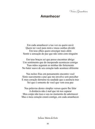 Versos Gameleiros
                 Amanhecer




    Em cada amanhecer a tua voz eu quero ouvir
   Quero ter você para mim e meus sonhos dividir
       Em teus olhos quero enxergar mais além
 Sentir a sensação de paz que não sinto com ninguém

   Em teus braços sei que posso encontrar abrigo
Um sentimento que do inesperado aconteceu comigo
    Tuas mãos seguram as minhas tão fortemente
No bater suave de seu coração tudo acontece diferente

   Nas noites frias em pensamento encontro você
Sinto suavemente a paz que me envolve sem perceber
E meu coração derramo na saudade que a ausência traz
     Sei que é somente de você que vem essa paz

  Nas palavras destes simples versos quero lhe falar
      A distância não é mal que irá nos separar
 Meu corpo não toca o seu no momento do adormecer
Mas o meu coração estará contigo, em cada amanhecer.




              Juliana Maria da Costa

                        85
 
