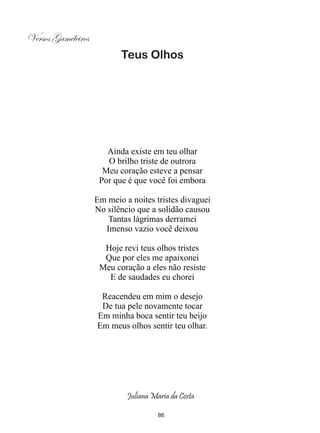 Versos Gameleiros
                           Teus Olhos




                       Ainda existe em teu olhar
                       O brilho triste de outrora
                      Meu coração esteve a pensar
                     Por que é que você foi embora

                    Em meio a noites tristes divaguei
                    No silêncio que a solidão causou
                       Tantas lágrimas derramei
                      Imenso vazio você deixou

                      Hoje revi teus olhos tristes
                      Que por eles me apaixonei
                     Meu coração a eles não resiste
                       E de saudades eu chorei

                     Reacendeu em mim o desejo
                     De tua pele novamente tocar
                    Em minha boca sentir teu beijo
                    Em meus olhos sentir teu olhar.




                             Juliana Maria da Costa

                                       86
 