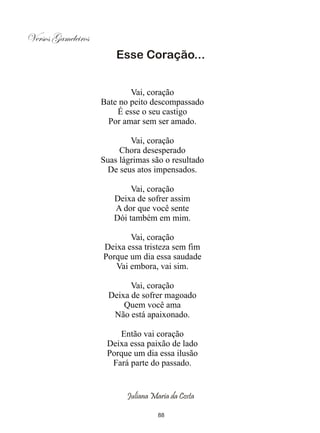 Versos Gameleiros
                        Esse Coração...


                            Vai, coração
                    Bate no peito descompassado
                        É esse o seu castigo
                     Por amar sem ser amado.

                            Vai, coração
                         Chora desesperado
                    Suas lágrimas são o resultado
                     De seus atos impensados.

                            Vai, coração
                       Deixa de sofrer assim
                       A dor que você sente
                       Dói também em mim.

                           Vai, coração
                    Deixa essa tristeza sem fim
                    Porque um dia essa saudade
                       Vai embora, vai sim.

                            Vai, coração
                      Deixa de sofrer magoado
                          Quem você ama
                       Não está apaixonado.

                        Então vai coração
                     Deixa essa paixão de lado
                     Porque um dia essa ilusão
                      Fará parte do passado.


                           Juliana Maria da Costa

                                     88
 