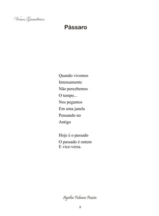 Versos Gameleiros
                       Pássaro




                    Quando vivemos
                    Intensamente
                    Não percebemos
                    O tempo...
                    Nos pegamos
                    Em uma janela
                    Pensando no
                    Antigo


                    Hoje é o passado
                    O passado é ontem
                    E vice-versa.




                      Agatha Fabiane Paixão

                                 8
 
