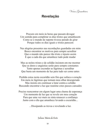 Versos Gameleiros
                     Revelação




     Procuro em meio às horas que passam devagar
 Um sentido para completar os dias tristes que amanhecem
   Como se o mundo de repente tivesse parado de girar
      Porque todos os dias iguais e tristes parecem

 Nas alegrias presentes nas recordações guardadas em mim
    Busco encontrar os motivos para sempre acreditar
     Que o mundo não parece tão triste e injusto assim
     E que a cada dia que amanhece tudo pode mudar

 Mas as noites tristes e de solidão insistem em me mostrar
  Que as dores e angústias serão para sempre constantes
      Tento apenas esconder as lágrimas e acreditar
 Que basta um momento de luz para tudo ser como antes

Perdida estou nesta escuridão sem fim que sufoca o coração
 Em meio às lágrimas que tornam meu olhar desesperado
     Mas insisto em continuar a lutar contra a solidão
Buscando encontrar a luz que reanime estes passos cansados

Preciso reencontrar em algum lugar uma chama de esperança
     Um momento de luz que se revele em meu coração
    Para que uma vez mais eu sinta renascer a confiança
    Junto com o dia que amanhece levando a escuridão...

         ...Dissipando as trevas e revelando a luz.



                 Juliana Maria da Costa

                           91
 