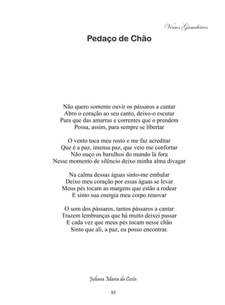 Versos Gameleiros
            Pedaço de Chão




   Não quero somente ouvir os pássaros a cantar
   Abro o coração ao seu canto, deixo-o escutar
  Para que das amarras e correntes que o prendem
        Possa, assim, para sempre se libertar

     O vento toca meu rosto e me faz acreditar
  Que é a paz, imensa paz, que veio me confortar
      Não ouço os barulhos do mundo lá fora
Nesse momento de silêncio deixo minha alma divagar

     Na calma dessas águas sinto-me embalar
    Deixo meu coração por essas águas se levar
   Meus pés tocam as margens que estão a rodear
      E sinto sua energia meu corpo renovar

    O som dos pássaros, tantos pássaros a cantar
   Trazem lembranças que há muito deixei passar
     E cada vez que meus pés tocam nesse chão
      Sinto que ali, a paz, eu posso encontrar.




             Juliana Maria da Costa

                       93
 