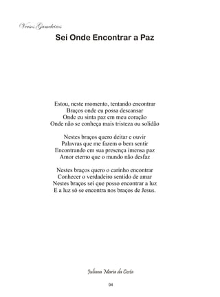 Versos Gameleiros
              Sei Onde Encontrar a Paz




             Estou, neste momento, tentando encontrar
                  Braços onde eu possa descansar
                Onde eu sinta paz em meu coração
            Onde não se conheça mais tristeza ou solidão

                 Nestes braços quero deitar e ouvir
                Palavras que me fazem o bem sentir
              Encontrando em sua presença imensa paz
               Amor eterno que o mundo não desfaz

              Nestes braços quero o carinho encontrar
              Conhecer o verdadeiro sentido de amar
             Nestes braços sei que posso encontrar a luz
             E a luz só se encontra nos braços de Jesus.




                           Juliana Maria da Costa

                                     94
 