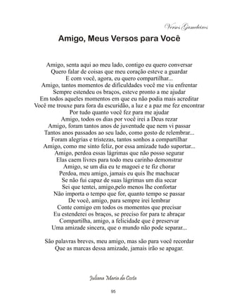 Versos Gameleiros
         Amigo, Meus Versos para Você


    Amigo, senta aqui ao meu lado, contigo eu quero conversar
      Quero falar de coisas que meu coração esteve a guardar
            E com você, agora, eu quero compartilhar...
  Amigo, tantos momentos de dificuldades você me viu enfrentar
       Sempre estendeu os braços, esteve pronto a me ajudar
  Em todos aqueles momentos em que eu não podia mais acreditar
Você me trouxe para fora da escuridão, a luz e a paz me fez encontrar
             Por tudo quanto você fez para me ajudar
          Amigo, todos os dias por você irei a Deus rezar
     Amigo, foram tantos anos de juventude que nem vi passar
   Tantos anos passados ao seu lado, como gosto de relembrar...
      Foram alegrias e tristezas, tantos sonhos a compartilhar
   Amigo, como me sinto feliz, por essa amizade tudo suportar...
       Amigo, perdoa essas lágrimas que não posso segurar
        Elas caem livres para todo meu carinho demonstrar
           Amigo, se um dia eu te magoei e te fiz chorar
         Perdoa, meu amigo, jamais eu quis lhe machucar
          Se não fui capaz de suas lágrimas um dia secar
          Sei que tentei, amigo,pelo menos lhe confortar
       Não importa o tempo que for, quanto tempo se passar
             De você, amigo, para sempre irei lembrar
        Conte comigo em todos os momentos que precisar
       Eu estenderei os braços, se preciso for para te abraçar
         Compartilha, amigo, a felicidade que é preservar
      Uma amizade sincera, que o mundo não pode separar...

    São palavras breves, meu amigo, mas são para você recordar
        Que as marcas dessa amizade, jamais irão se apagar.



                      Juliana Maria da Costa

                                95
 